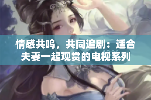 情感共鸣，共同追剧：适合夫妻一起观赏的电视系列