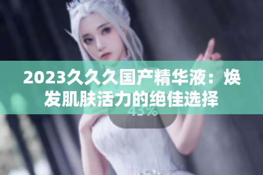 2023久久久国产精华液：焕发肌肤活力的绝佳选择