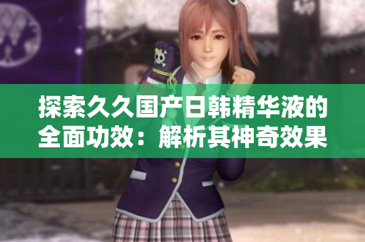 探索久久国产日韩精华液的全面功效：解析其神奇效果与护肤奥秘