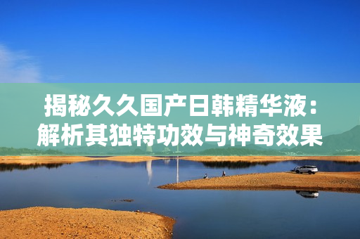 揭秘久久国产日韩精华液：解析其独特功效与神奇效果