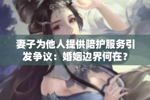 妻子为他人提供陪护服务引发争议：婚姻边界何在？