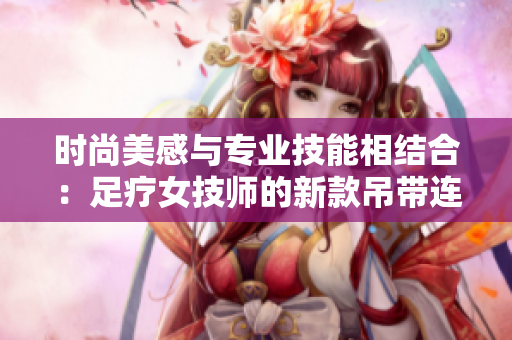 时尚美感与专业技能相结合：足疗女技师的新款吊带连衣裙工作服