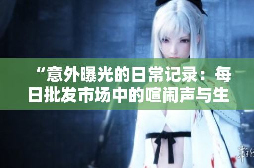 “意外曝光的日常记录：每日批发市场中的喧闹声与生活场景”
