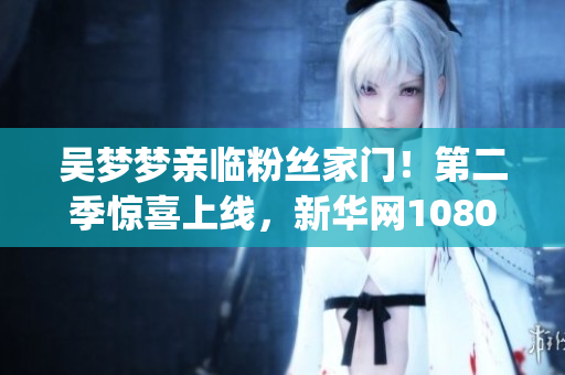 吴梦梦亲临粉丝家门！第二季惊喜上线，新华网1080p超清观影！