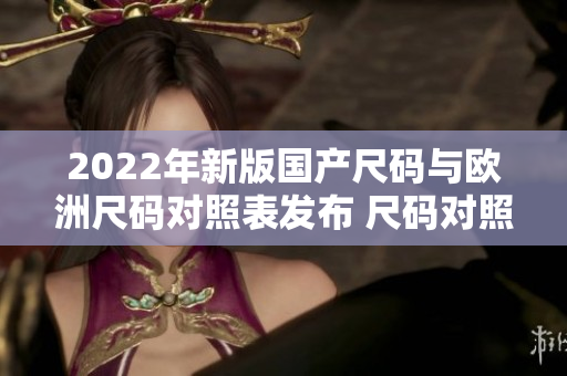 2022年新版国产尺码与欧洲尺码对照表发布 尺码对照全面升级