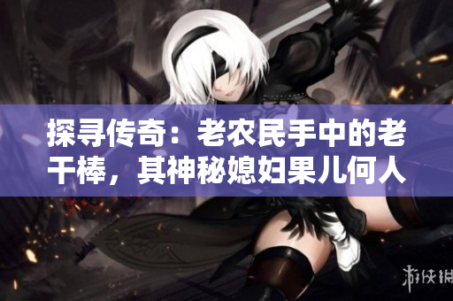 探寻传奇：老农民手中的老干棒，其神秘媳妇果儿何人