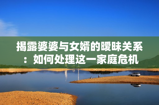 揭露婆婆与女婿的暧昧关系：如何处理这一家庭危机