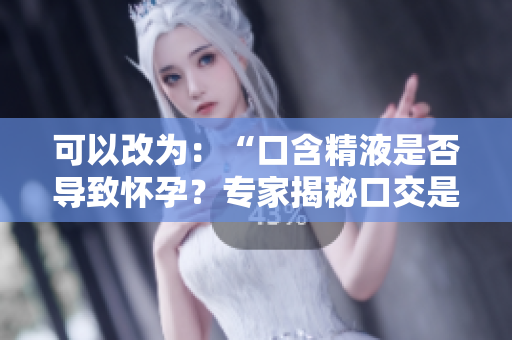 可以改为：“口含精液是否导致怀孕？专家揭秘口交是否会造成受孕的可能性”