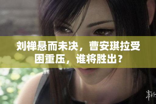 刘禅悬而未决，曹安琪拉受困重压，谁将胜出？