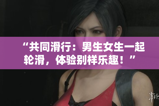 “共同滑行：男生女生一起轮滑，体验别样乐趣！”