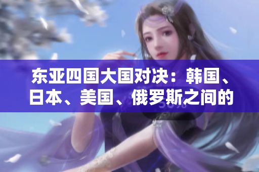 东亚四国大国对决：韩国、日本、美国、俄罗斯之间的竞争与合作
