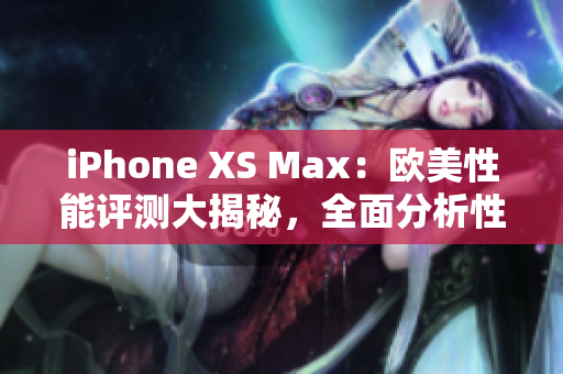 iPhone XS Max：欧美性能评测大揭秘，全面分析性能优劣
