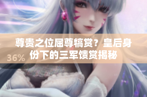 尊贵之位屈尊犒赏？皇后身份下的三军馈赏揭秘