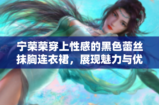 宁荣荣穿上性感的黑色蕾丝抹胸连衣裙，展现魅力与优雅