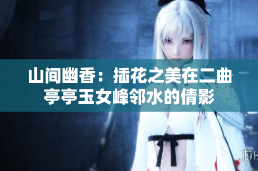 山间幽香：插花之美在二曲亭亭玉女峰邻水的倩影