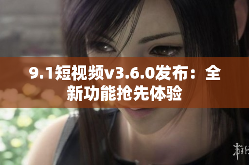 9.1短视频v3.6.0发布：全新功能抢先体验