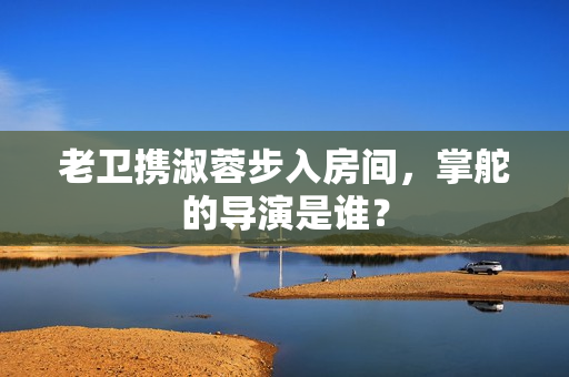 老卫携淑蓉步入房间，掌舵的导演是谁？