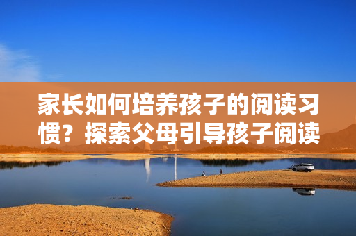家长如何培养孩子的阅读习惯？探索父母引导孩子阅读的有效方法