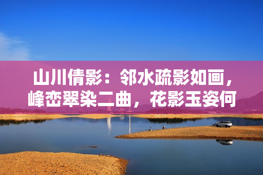 山川倩影：邻水疏影如画，峰峦翠染二曲，花影玉姿何人似
