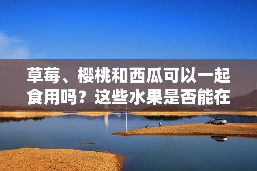 草莓、樱桃和西瓜可以一起食用吗？这些水果是否能在同一餐饮中搭配食用？
