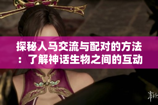 探秘人马交流与配对的方法：了解神话生物之间的互动与情感连接