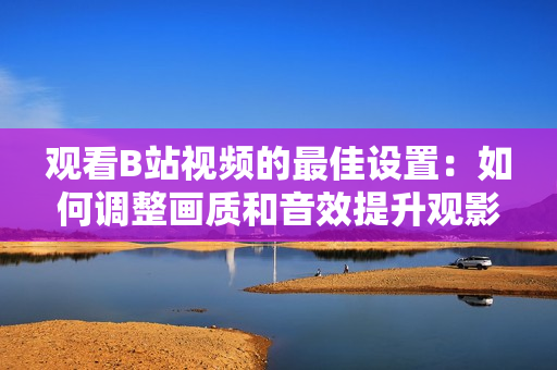 观看B站视频的最佳设置：如何调整画质和音效提升观影体验