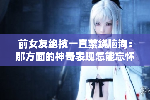 前女友绝技一直萦绕脑海：那方面的神奇表现怎能忘怀