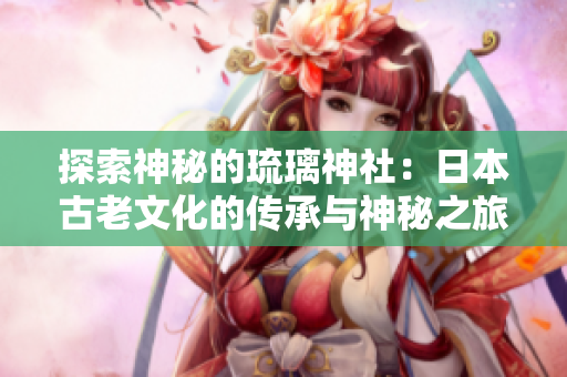 探索神秘的琉璃神社：日本古老文化的传承与神秘之旅