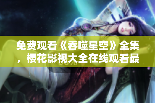 免费观看《吞噬星空》全集，樱花影视大全在线观看最新精彩剧集