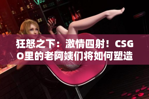 狂怒之下：激情四射！CSGO里的老阿姨们将如何塑造游戏格局？