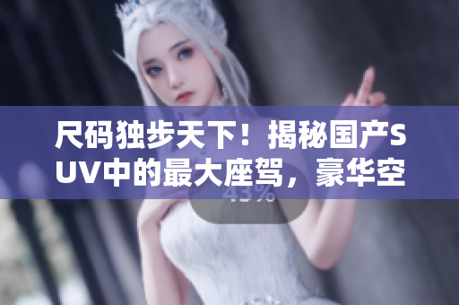 尺码独步天下！揭秘国产SUV中的最大座驾，豪华空间体验一览无余