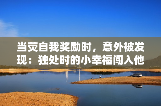 当荧自我奖励时，意外被发现：独处时的小幸福闯入他人视线