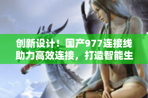 创新设计！国产977连接线助力高效连接，打造智能生活新体验