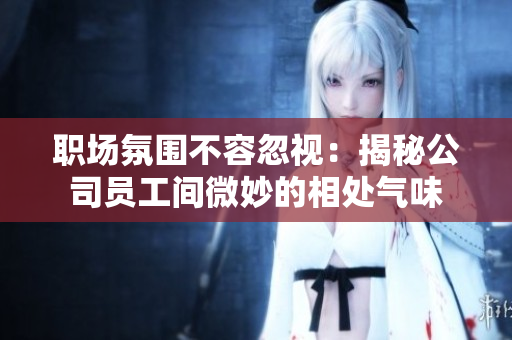 职场氛围不容忽视：揭秘公司员工间微妙的相处气味