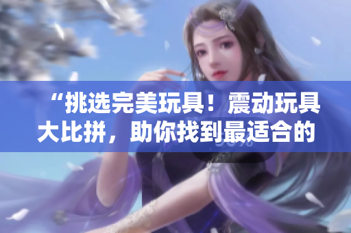“挑选完美玩具！震动玩具大比拼，助你找到最适合的伴侣”