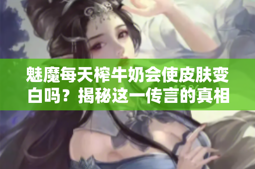 魅魔每天榨牛奶会使皮肤变白吗？揭秘这一传言的真相！