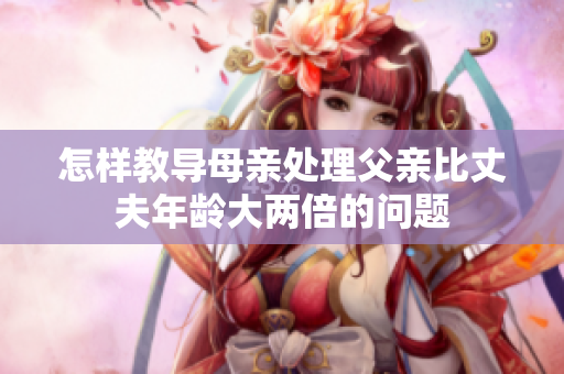 怎样教导母亲处理父亲比丈夫年龄大两倍的问题