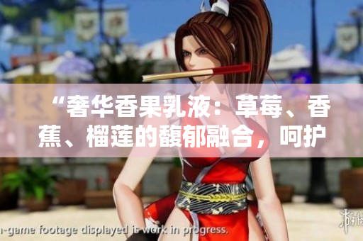 “奢华香果乳液：草莓、香蕉、榴莲的馥郁融合，呵护肌肤至臻丝滑之境”