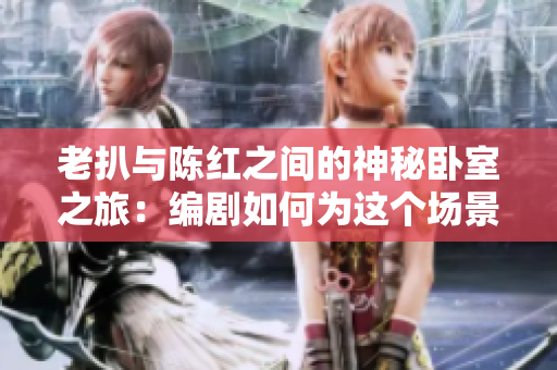 老扒与陈红之间的神秘卧室之旅：编剧如何为这个场景添加情感张力