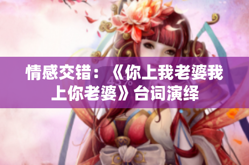 情感交错：《你上我老婆我上你老婆》台词演绎