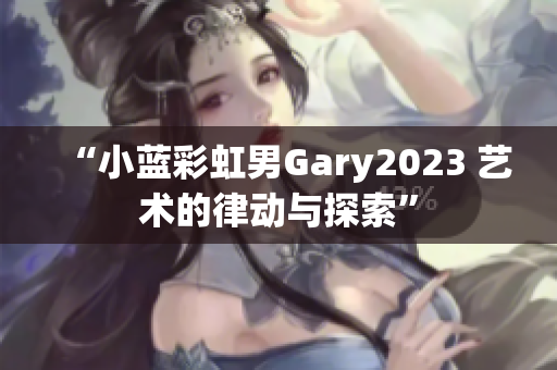 “小蓝彩虹男Gary2023 艺术的律动与探索”