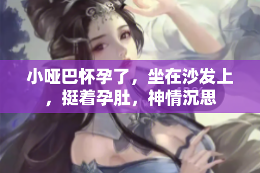 小哑巴怀孕了，坐在沙发上，挺着孕肚，神情沉思