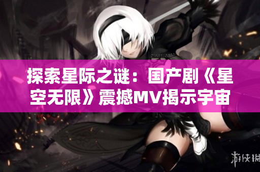 探索星际之谜：国产剧《星空无限》震撼MV揭示宇宙奥秘
