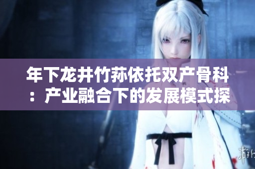 年下龙井竹荪依托双产骨科：产业融合下的发展模式探讨