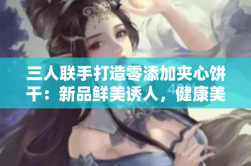 三人联手打造零添加夹心饼干：新品鲜美诱人，健康美味无比