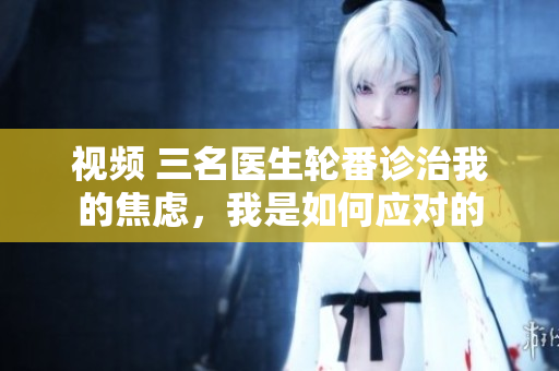 视频 三名医生轮番诊治我的焦虑，我是如何应对的