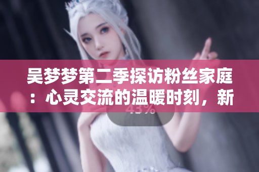 吴梦梦第二季探访粉丝家庭：心灵交流的温暖时刻，新华网1080高清在线观看