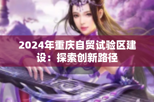 2024年重庆自贸试验区建设：探索创新路径