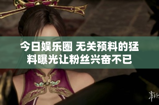 今日娱乐圈 无关预料的猛料曝光让粉丝兴奋不已