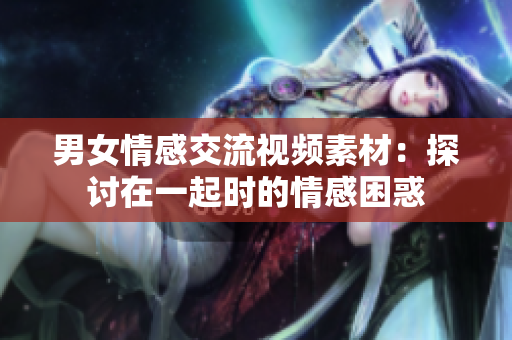 男女情感交流视频素材：探讨在一起时的情感困惑